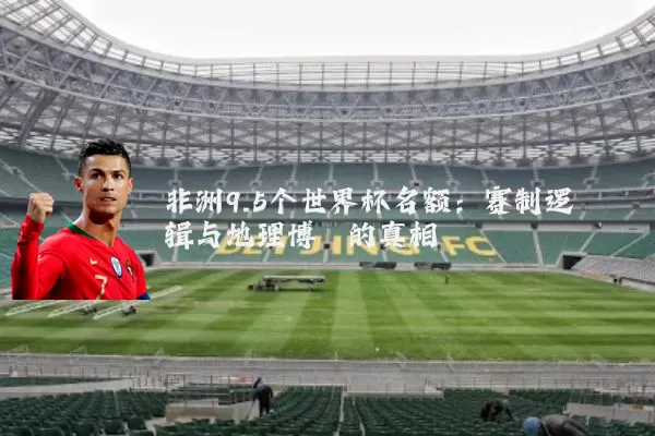 非洲9.5个世界杯名额：赛制逻辑与地理博弈的真相