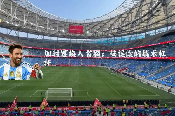 加时赛换人名额:被误读的战术杠杆